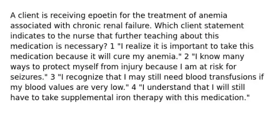 A client is receiving epoetin for the treatment of anemia associated with chronic renal failure. Which client statement indicates to the nurse that further teaching about this medication is necessary? 1 "I realize it is important to take this medication because it will cure my anemia." 2 "I know many ways to protect myself from injury because I am at risk for seizures." 3 "I recognize that I may still need blood transfusions if my blood values are very low." 4 "I understand that I will still have to take supplemental iron therapy with this medication."