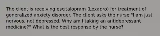 The client is receiving escitalopram (Lexapro) for treatment of generalized anxiety disorder. The client asks the nurse "I am just nervous, not depressed. Why am I taking an antidepressant medicine?" What is the best response by the nurse?