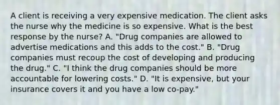 A client is receiving a very expensive medication. The client asks the nurse why the medicine is so expensive. What is the best response by the​ nurse? A. "Drug companies are allowed to advertise medications and this adds to the​ cost." B. "Drug companies must recoup the cost of developing and producing the​ drug." C. ​"I think the drug companies should be more accountable for lowering​ costs." D. "It is​ expensive, but your insurance covers it and you have a low​ co-pay."