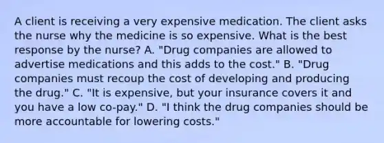 A client is receiving a very expensive medication. The client asks the nurse why the medicine is so expensive. What is the best response by the​ nurse? A. ​"Drug companies are allowed to advertise medications and this adds to the​ cost." B. ​"Drug companies must recoup the cost of developing and producing the​ drug." C. ​"It is​ expensive, but your insurance covers it and you have a low​ co-pay." D. ​"I think the drug companies should be more accountable for lowering​ costs."