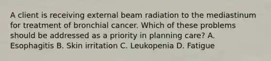 A client is receiving external beam radiation to the mediastinum for treatment of bronchial cancer. Which of these problems should be addressed as a priority in planning care? A. Esophagitis B. Skin irritation C. Leukopenia D. Fatigue