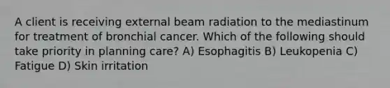 A client is receiving external beam radiation to the mediastinum for treatment of bronchial cancer. Which of the following should take priority in planning care? A) Esophagitis B) Leukopenia C) Fatigue D) Skin irritation