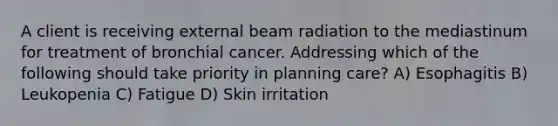 A client is receiving external beam radiation to the mediastinum for treatment of bronchial cancer. Addressing which of the following should take priority in planning care? A) Esophagitis B) Leukopenia C) Fatigue D) Skin irritation