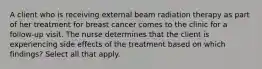 A client who is receiving external beam radiation therapy as part of her treatment for breast cancer comes to the clinic for a follow-up visit. The nurse determines that the client is experiencing side effects of the treatment based on which findings? Select all that apply.