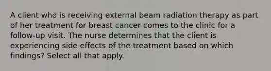 A client who is receiving external beam radiation therapy as part of her treatment for breast cancer comes to the clinic for a follow-up visit. The nurse determines that the client is experiencing side effects of the treatment based on which findings? Select all that apply.