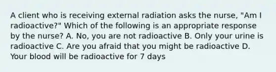 A client who is receiving external radiation asks the nurse, "Am I radioactive?" Which of the following is an appropriate response by the nurse? A. No, you are not radioactive B. Only your urine is radioactive C. Are you afraid that you might be radioactive D. Your blood will be radioactive for 7 days