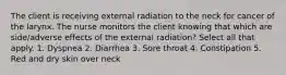 The client is receiving external radiation to the neck for cancer of the larynx. The nurse monitors the client knowing that which are side/adverse effects of the external radiation? Select all that apply. 1. Dyspnea 2. Diarrhea 3. Sore throat 4. Constipation 5. Red and dry skin over neck