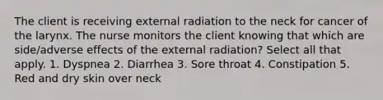 The client is receiving external radiation to the neck for cancer of the larynx. The nurse monitors the client knowing that which are side/adverse effects of the external radiation? Select all that apply. 1. Dyspnea 2. Diarrhea 3. Sore throat 4. Constipation 5. Red and dry skin over neck