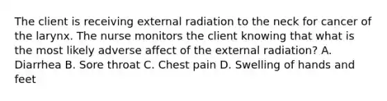 The client is receiving external radiation to the neck for cancer of the larynx. The nurse monitors the client knowing that what is the most likely adverse affect of the external radiation? A. Diarrhea B. Sore throat C. Chest pain D. Swelling of hands and feet