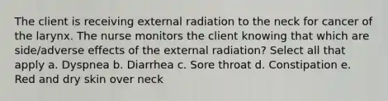 The client is receiving external radiation to the neck for cancer of the larynx. The nurse monitors the client knowing that which are side/adverse effects of the external radiation? Select all that apply a. Dyspnea b. Diarrhea c. Sore throat d. Constipation e. Red and dry skin over neck