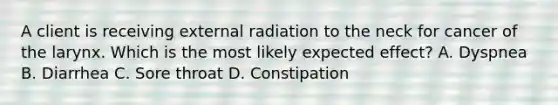 A client is receiving external radiation to the neck for cancer of the larynx. Which is the most likely expected effect? A. Dyspnea B. Diarrhea C. Sore throat D. Constipation