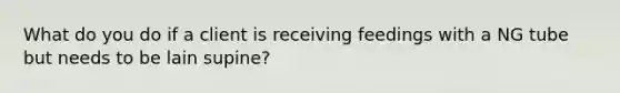 What do you do if a client is receiving feedings with a NG tube but needs to be lain supine?