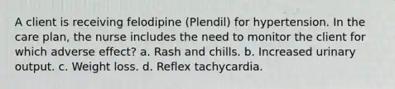 A client is receiving felodipine (Plendil) for hypertension. In the care plan, the nurse includes the need to monitor the client for which adverse effect? a. Rash and chills. b. Increased urinary output. c. Weight loss. d. Reflex tachycardia.