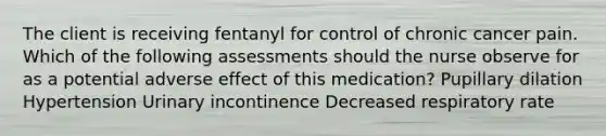 The client is receiving fentanyl for control of chronic cancer pain. Which of the following assessments should the nurse observe for as a potential adverse effect of this medication? Pupillary dilation Hypertension Urinary incontinence Decreased respiratory rate