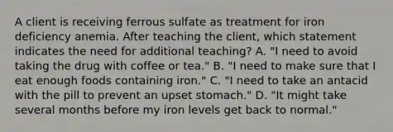 A client is receiving ferrous sulfate as treatment for iron deficiency anemia. After teaching the client, which statement indicates the need for additional teaching? A. "I need to avoid taking the drug with coffee or tea." B. "I need to make sure that I eat enough foods containing iron." C. "I need to take an antacid with the pill to prevent an upset stomach." D. "It might take several months before my iron levels get back to normal."