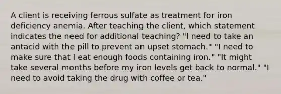 A client is receiving ferrous sulfate as treatment for iron deficiency anemia. After teaching the client, which statement indicates the need for additional teaching? "I need to take an antacid with the pill to prevent an upset stomach." "I need to make sure that I eat enough foods containing iron." "It might take several months before my iron levels get back to normal." "I need to avoid taking the drug with coffee or tea."