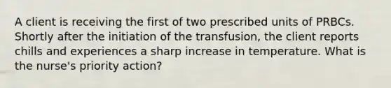 A client is receiving the first of two prescribed units of PRBCs. Shortly after the initiation of the transfusion, the client reports chills and experiences a sharp increase in temperature. What is the nurse's priority action?