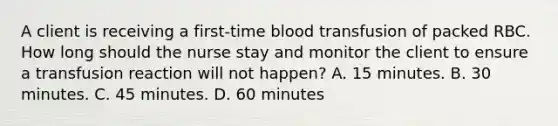 A client is receiving a first-time blood transfusion of packed RBC. How long should the nurse stay and monitor the client to ensure a transfusion reaction will not happen? A. 15 minutes. B. 30 minutes. C. 45 minutes. D. 60 minutes