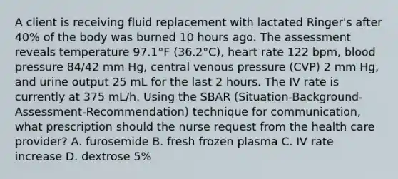 A client is receiving fluid replacement with lactated Ringer's after 40% of the body was burned 10 hours ago. The assessment reveals temperature 97.1°F (36.2°C), heart rate 122 bpm, blood pressure 84/42 mm Hg, central venous pressure (CVP) 2 mm Hg, and urine output 25 mL for the last 2 hours. The IV rate is currently at 375 mL/h. Using the SBAR (Situation-Background-Assessment-Recommendation) technique for communication, what prescription should the nurse request from the health care provider? A. furosemide B. fresh frozen plasma C. IV rate increase D. dextrose 5%