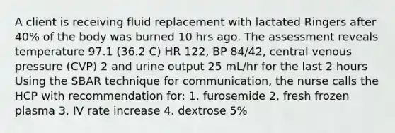 A client is receiving fluid replacement with lactated Ringers after 40% of the body was burned 10 hrs ago. The assessment reveals temperature 97.1 (36.2 C) HR 122, BP 84/42, central venous pressure (CVP) 2 and urine output 25 mL/hr for the last 2 hours Using the SBAR technique for communication, the nurse calls the HCP with recommendation for: 1. furosemide 2, fresh frozen plasma 3. IV rate increase 4. dextrose 5%