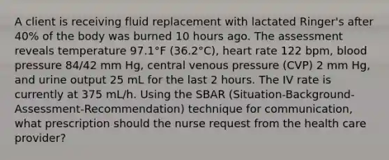 A client is receiving fluid replacement with lactated Ringer's after 40% of the body was burned 10 hours ago. The assessment reveals temperature 97.1°F (36.2°C), heart rate 122 bpm, blood pressure 84/42 mm Hg, central venous pressure (CVP) 2 mm Hg, and urine output 25 mL for the last 2 hours. The IV rate is currently at 375 mL/h. Using the SBAR (Situation-Background-Assessment-Recommendation) technique for communication, what prescription should the nurse request from the health care provider?