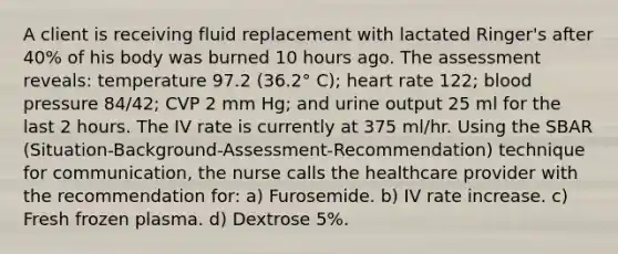 A client is receiving fluid replacement with lactated Ringer's after 40% of his body was burned 10 hours ago. The assessment reveals: temperature 97.2 (36.2° C); heart rate 122; blood pressure 84/42; CVP 2 mm Hg; and urine output 25 ml for the last 2 hours. The IV rate is currently at 375 ml/hr. Using the SBAR (Situation-Background-Assessment-Recommendation) technique for communication, the nurse calls the healthcare provider with the recommendation for: a) Furosemide. b) IV rate increase. c) Fresh frozen plasma. d) Dextrose 5%.