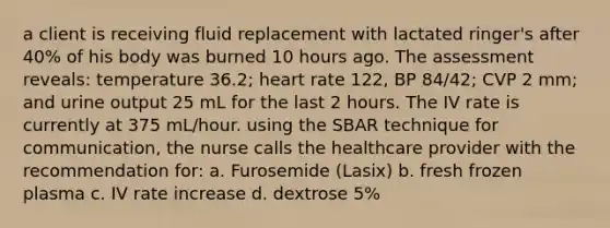 a client is receiving fluid replacement with lactated ringer's after 40% of his body was burned 10 hours ago. The assessment reveals: temperature 36.2; heart rate 122, BP 84/42; CVP 2 mm; and urine output 25 mL for the last 2 hours. The IV rate is currently at 375 mL/hour. using the SBAR technique for communication, the nurse calls the healthcare provider with the recommendation for: a. Furosemide (Lasix) b. fresh frozen plasma c. IV rate increase d. dextrose 5%