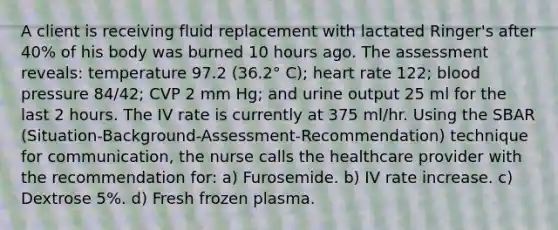 A client is receiving fluid replacement with lactated Ringer's after 40% of his body was burned 10 hours ago. The assessment reveals: temperature 97.2 (36.2° C); heart rate 122; blood pressure 84/42; CVP 2 mm Hg; and urine output 25 ml for the last 2 hours. The IV rate is currently at 375 ml/hr. Using the SBAR (Situation-Background-Assessment-Recommendation) technique for communication, the nurse calls the healthcare provider with the recommendation for: a) Furosemide. b) IV rate increase. c) Dextrose 5%. d) Fresh frozen plasma.