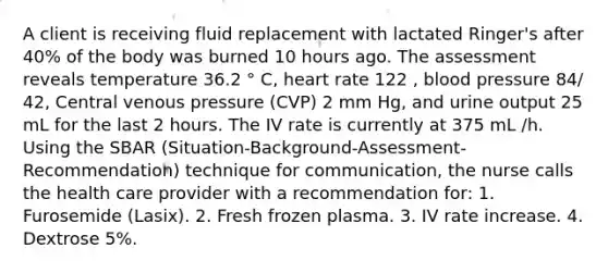 A client is receiving fluid replacement with lactated Ringer's after 40% of the body was burned 10 hours ago. The assessment reveals temperature 36.2 ° C, heart rate 122 , blood pressure 84/ 42, Central venous pressure (CVP) 2 mm Hg, and urine output 25 mL for the last 2 hours. The IV rate is currently at 375 mL /h. Using the SBAR (Situation-Background-Assessment-Recommendation) technique for communication, the nurse calls the health care provider with a recommendation for: 1. Furosemide (Lasix). 2. Fresh frozen plasma. 3. IV rate increase. 4. Dextrose 5%.