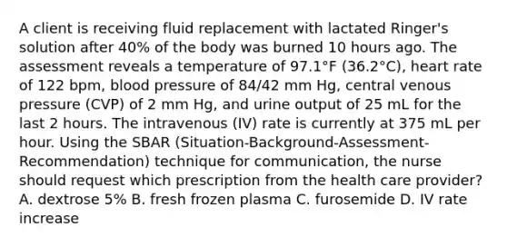 A client is receiving fluid replacement with lactated Ringer's solution after 40% of the body was burned 10 hours ago. The assessment reveals a temperature of 97.1°F (36.2°C), heart rate of 122 bpm, blood pressure of 84/42 mm Hg, central venous pressure (CVP) of 2 mm Hg, and urine output of 25 mL for the last 2 hours. The intravenous (IV) rate is currently at 375 mL per hour. Using the SBAR (Situation-Background-Assessment-Recommendation) technique for communication, the nurse should request which prescription from the health care provider? A. dextrose 5% B. fresh frozen plasma C. furosemide D. IV rate increase