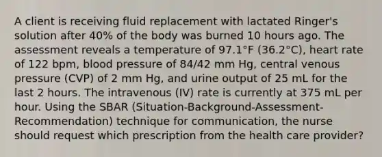 A client is receiving fluid replacement with lactated Ringer's solution after 40% of the body was burned 10 hours ago. The assessment reveals a temperature of 97.1°F (36.2°C), heart rate of 122 bpm, blood pressure of 84/42 mm Hg, central venous pressure (CVP) of 2 mm Hg, and urine output of 25 mL for the last 2 hours. The intravenous (IV) rate is currently at 375 mL per hour. Using the SBAR (Situation-Background-Assessment-Recommendation) technique for communication, the nurse should request which prescription from the health care provider?