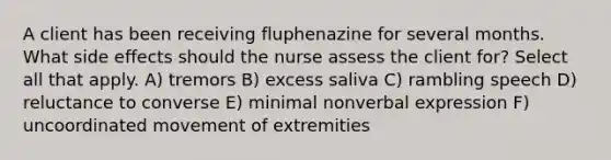 A client has been receiving fluphenazine for several months. What side effects should the nurse assess the client for? Select all that apply. A) tremors B) excess saliva C) rambling speech D) reluctance to converse E) minimal nonverbal expression F) uncoordinated movement of extremities