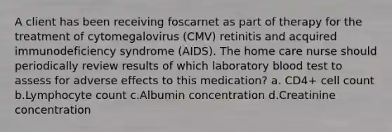 A client has been receiving foscarnet as part of therapy for the treatment of cytomegalovirus (CMV) retinitis and acquired immunodeficiency syndrome (AIDS). The home care nurse should periodically review results of which laboratory blood test to assess for adverse effects to this medication? a. CD4+ cell count b.Lymphocyte count c.Albumin concentration d.Creatinine concentration