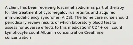 A client has been receiving foscarnet sodium as part of therapy for the treatment of cytomegalovirus retinitis and acquired immunodeficiency syndrome (AIDS). The home care nurse should periodically review results of which laboratory blood test to assess for adverse effects to this medication? CD4+ cell count Lymphocyte count Albumin concentration Creatinine concentration