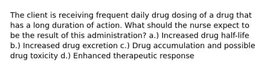 The client is receiving frequent daily drug dosing of a drug that has a long duration of action. What should the nurse expect to be the result of this administration? a.) Increased drug half-life b.) Increased drug excretion c.) Drug accumulation and possible drug toxicity d.) Enhanced therapeutic response