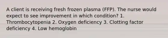 A client is receiving fresh frozen plasma (FFP). The nurse would expect to see improvement in which condition? 1. Thrombocytopenia 2. Oxygen deficiency 3. Clotting factor deficiency 4. Low hemoglobin