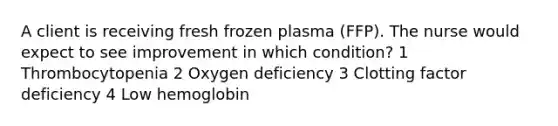 A client is receiving fresh frozen plasma (FFP). The nurse would expect to see improvement in which condition? 1 Thrombocytopenia 2 Oxygen deficiency 3 Clotting factor deficiency 4 Low hemoglobin