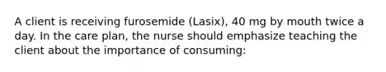 A client is receiving furosemide (Lasix), 40 mg by mouth twice a day. In the care plan, the nurse should emphasize teaching the client about the importance of consuming: