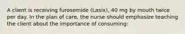 A client is receiving furosemide (Lasix), 40 mg by mouth twice per day. In the plan of care, the nurse should emphasize teaching the client about the importance of consuming: