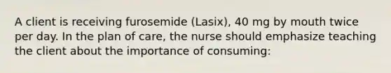 A client is receiving furosemide (Lasix), 40 mg by mouth twice per day. In the plan of care, the nurse should emphasize teaching the client about the importance of consuming: