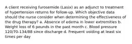 A client receiving furosemide (Lasix) as an adjunct to treatment of hypertension returns for follow-up. Which objective data should the nurse consider when determining the effectiveness of the drug therapy? a. Absence of edema in lower extremities b. Weight loss of 6 pounds in the past month c. Blood pressure 120/70-134/88 since discharge d. Frequent voiding at least six times per day