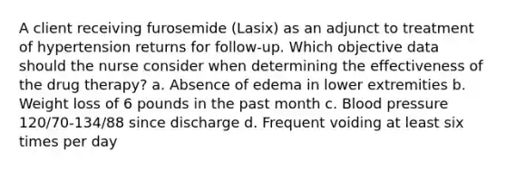 A client receiving furosemide (Lasix) as an adjunct to treatment of hypertension returns for follow-up. Which objective data should the nurse consider when determining the effectiveness of the drug therapy? a. Absence of edema in lower extremities b. Weight loss of 6 pounds in the past month c. Blood pressure 120/70-134/88 since discharge d. Frequent voiding at least six times per day