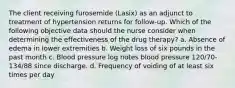 The client receiving furosemide (Lasix) as an adjunct to treatment of hypertension returns for follow-up. Which of the following objective data should the nurse consider when determining the effectiveness of the drug therapy? a. Absence of edema in lower extremities b. Weight loss of six pounds in the past month c. Blood pressure log notes blood pressure 120/70-134/88 since discharge. d. Frequency of voiding of at least six times per day