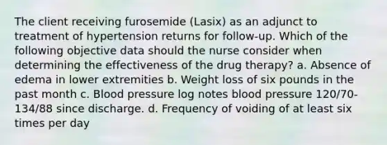 The client receiving furosemide (Lasix) as an adjunct to treatment of hypertension returns for follow-up. Which of the following objective data should the nurse consider when determining the effectiveness of the drug therapy? a. Absence of edema in lower extremities b. Weight loss of six pounds in the past month c. Blood pressure log notes blood pressure 120/70-134/88 since discharge. d. Frequency of voiding of at least six times per day