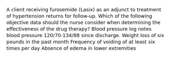 A client receiving furosemide (Lasix) as an adjunct to treatment of hypertension returns for follow-up. Which of the following objective data should the nurse consider when determining the effectiveness of the drug therapy? Blood pressure log notes blood pressure 120/70-134/88 since discharge. Weight loss of six pounds in the past month Frequency of voiding of at least six times per day Absence of edema in lower extremities