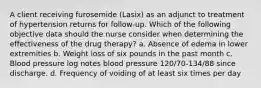 A client receiving furosemide (Lasix) as an adjunct to treatment of hypertension returns for follow-up. Which of the following objective data should the nurse consider when determining the effectiveness of the drug therapy? a. Absence of edema in lower extremities b. Weight loss of six pounds in the past month c. Blood pressure log notes blood pressure 120/70-134/88 since discharge. d. Frequency of voiding of at least six times per day