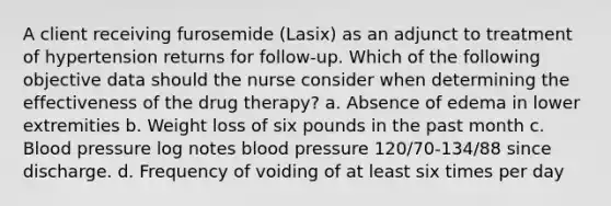 A client receiving furosemide (Lasix) as an adjunct to treatment of hypertension returns for follow-up. Which of the following objective data should the nurse consider when determining the effectiveness of the drug therapy? a. Absence of edema in lower extremities b. Weight loss of six pounds in the past month c. Blood pressure log notes blood pressure 120/70-134/88 since discharge. d. Frequency of voiding of at least six times per day