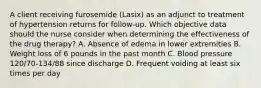 A client receiving furosemide (Lasix) as an adjunct to treatment of hypertension returns for follow-up. Which objective data should the nurse consider when determining the effectiveness of the drug therapy? A. Absence of edema in lower extremities B. Weight loss of 6 pounds in the past month C. Blood pressure 120/70-134/88 since discharge D. Frequent voiding at least six times per day