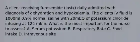 A client receiving furosemide (lasix) daily admitted with diagnosis of dehydration and hypokalemia. The clients IV fluid is 1000ml 0.9% normal saline with 20mEQ of potassium chloride infusing at 125 ml/hr. What is the most important for the nurse to assess? A. Serum potassium B. Respiratory Rate C. Food intake D. Intravenous site