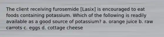 The client receiving furosemide [Lasix] is encouraged to eat foods containing potassium. Which of the following is readily available as a good source of potassium? a. orange juice b. raw carrots c. eggs d. cottage cheese